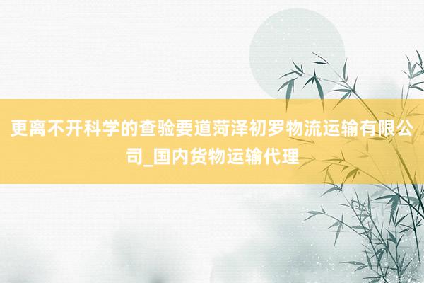 更离不开科学的查验要道菏泽初罗物流运输有限公司_国内货物运输代理